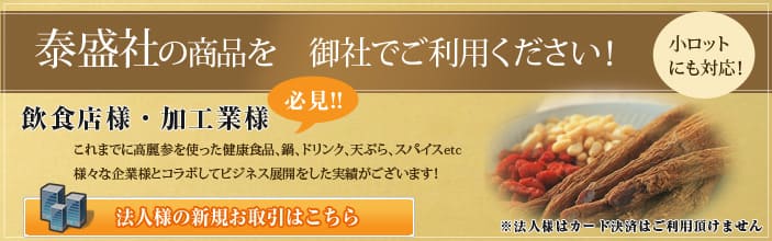 泰盛社の商品を御社でご利用ください 小ロットにも対応 ! 飲食店様・加工業様必見 !! これまでに高麗人参を使った健康食品、鍋、ドリンク、天ぷら、スパイス etc 様々な企業様とコラボしてビジネス展開をした実績がございます 法人様の新規お取引はこちら 法人様はカード決済はご利用頂けません